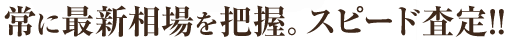常に最新相場を把握。スピード査定!!